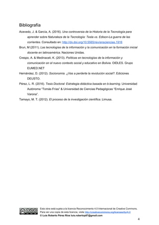 Bibliografía
Acevedo, J. & García, A. (2016). ​Una controversia de la Historia de la Tecnología para
aprender sobre Naturaleza de la Tecnología: Tesla vs. Edison-La guerra de las
corrientes​. Consultado en: ​http://dx.doi.org/10.5565/rev/ensciencias.1916
Brun, M (2011). ​Las tecnologías de la información y la comunicación en la formación inicial
docente en latinoamérica​. Naciones Unidas.
Crespo, A. & Medinaceli, K. (2013). ​Políticas en tecnologías de la información y
comunicación en el nuevo contexto social y educativo en Bolivia.​ OIDLES. Grupo
EUMED.NET
Hernández, D. (2012). ​Socionomía. ¿Vas a perderte la revolución social?​. Ediciones
DEUSTO.
Pérez, L. R. (2016). ​Tesis Doctoral: Estrategia didáctica basada en b-learning​. Universidad
Autónoma “Tomás Frías” & Universidad de Ciencias Pedagógicas “Enrique José
Varona”.
Tamayo, M. T. (2012). ​El proceso de la investigación científica. Limusa.
Esta obra está sujeta a la licencia Reconocimiento 4.0 Internacional de Creative Commons.
Para ver una copia de esta licencia, visite ​http://creativecommons.org/licenses/by/4.0
© Luis Roberto Pérez Ríos luis.robertop87@gmail.com
4
 