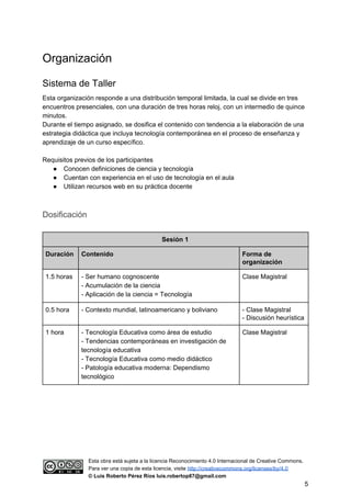 Organización
Sistema de Taller
Esta organización responde a una distribución temporal limitada, la cual se divide en tres
encuentros presenciales, con una duración de tres horas reloj, con un intermedio de quince
minutos.
Durante el tiempo asignado, se dosifica el contenido con tendencia a la elaboración de una
estrategia didáctica que incluya tecnología contemporánea en el proceso de enseñanza y
aprendizaje de un curso específico.
Requisitos previos de los participantes
● Conocen definiciones de ciencia y tecnología
● Cuentan con experiencia en el uso de tecnología en el aula
● Utilizan recursos web en su práctica docente
Dosificación
Sesión 1
Duración Contenido Forma de
organización
1.5 horas - Ser humano cognoscente
- Acumulación de la ciencia
- Aplicación de la ciencia = Tecnología
Clase Magistral
0.5 hora - Contexto mundial, latinoamericano y boliviano - Clase Magistral
- Discusión heurística
1 hora - Tecnología Educativa como área de estudio
- Tendencias contemporáneas en investigación de
tecnología educativa
- Tecnología Educativa como medio didáctico
- Patología educativa moderna: Dependismo
tecnológico
Clase Magistral
Esta obra está sujeta a la licencia Reconocimiento 4.0 Internacional de Creative Commons.
Para ver una copia de esta licencia, visite ​http://creativecommons.org/licenses/by/4.0
© Luis Roberto Pérez Ríos luis.robertop87@gmail.com
5
 