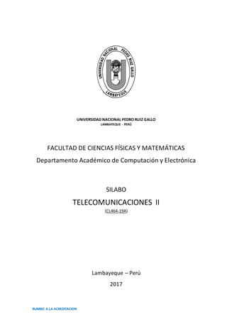 RUMBO A LA ACREDITACION
UNIVERSIDAD NACIONAL PEDRO RUIZ GALLO
LAMBAYEQUE - PERÚ
FACULTAD DE CIENCIAS FÍSICAS Y MATEMÁTICAS
Departamento Académico de Computación y Electrónica
SILABO
TELECOMUNICACIONES II
(CL464-19A)
Lambayeque – Perú
2017
 