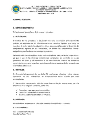 UNIVERSIDAD CENTRAL DEL ECUADOR
FACULTAD DE FILOSOFÍA, LETRAS Y CIENCIAS DE LA EDUCACIÓN
INSTITUTO DE POSGRADO
MAESTRÍA EN EDUCACIÓN MENCIÓN LINGÜÍSTICA Y LITERATURA
COHORTE 2018 - 2020
FORMATO DE SILABUS
1.- NOMBRE DEL MÓDULO
TIC aplicadas a la enseñanza de la Lengua y Literatura
2.- DESCRIPCIÓN:
El módulo de TIC aplicadas a la educación tiene una connotación primordialmente
práctica, de ejecución de los diferentes recursos y medios digitales que todos los
maestros de todos los niveles educativos deben poseer para favorecer el desarrollo de
competencias digitales en sus estudiantes, sin olvidar los fundamentos teórico-
pedagógicos que fundamentan estos conocimientos.
La importancia de este módulo radica en la utilidad que presta a las/los maestrantes,
ya que el uso de las distintas herramientas tecnológicas se convierte en un eje
primordial de ayuda y fortalecimiento a los otros módulos, además de proveer el
conocimiento necesario para el correcto desarrollo de su tesis usando las herramientas
informáticas adecuadas.
3.- OBJETIVOS:
3.1 Entender la importancia del uso de las TIC en el campo educativo y cómo estas se
convierten en una herramienta de transformación social cuando son bien
aprovechadas.
3.2 Desarrollar competencias digitales específicas en las/los maestrantes, para la
enseñanza de la Lengua y Literatura, como son:
 Comunicar, crear y compartir contenidos
 Colaborar y trabajar en un entorno virtual.
 Resolver problemas en entornos virtuales.
4.- DIRIGIDO A:
Estudiantes de la Maestría en Educación de Mención Lingüística y Literatura
5.- FACILITADORES:
José Luis Cazarez Valdiviezo
Juan Carlos Rojas Viteri
 