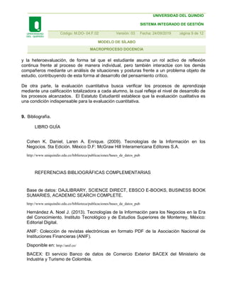 UNIVERSIDAD DEL QUINDIO
SISTEMA INTEGRADO DE GESTIÓN
Código: M.DO- 04.F.02 Versión: 03 Fecha: 24/09/2019 7página 9 de 12
MODELO DE SÍLABO
MACROPROCESO DOCENCIA
y la heteroevaluación, de forma tal que el estudiante asuma un rol activo de reflexión
continua frente al proceso de manera individual, pero también interactúe con los demás
compañeros mediante un análisis de situaciones y posturas frente a un problema objeto de
estudio, contribuyendo de esta forma al desarrollo del pensamiento crítico.
De otra parte, la evaluación cuantitativa busca verificar los procesos de aprendizaje
mediante una calificación totalizadora a cada alumno, la cual refleje el nivel de desarrollo de
los procesos alcanzados. El Estatuto Estudiantil establece que la evaluación cualitativa es
una condición indispensable para la evaluación cuantitativa.
9. Bibliografía.
LIBRO GUÍA
Cohen K. Daniel, Laren A. Enrique. (2009). Tecnologías de la Información en los
Negocios. 5ta Edición. México D.F: McGraw Hill Interamericana Editores S.A.
http://www.uniquindio.edu.co/biblioteca/publicaciones/bases_de_datos_pub
REFERENCIAS BIBLIOGRÁFICAS COMPLEMENTARIAS
Base de datos: OAJLIBRARY, SCIENCE DIRECT, EBSCO E-BOOKS, BUSINESS BOOK
SUMARIES, ACADEMIC SEARCH COMPLETE.
http://www.uniquindio.edu.co/biblioteca/publicaciones/bases_de_datos_pub
Hernández A. Noel J. (2013). Tecnologías de la Información para los Negocios en la Era
del Conocimiento. Instituto Tecnológico y de Estudios Superiores de Monterrey, México:
Editorial Digital.
ANIF: Colección de revistas electrónicas en formato PDF de la Asociación Nacional de
Instituciones Financieras (ANIF).
Disponible en: http://anif.co/
BACEX: El servicio Banco de datos de Comercio Exterior BACEX del Ministerio de
Industria y Turismo de Colombia.
 