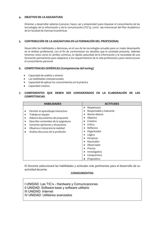 4.

OBJETIVO DE LA ASIGNATURA
Orientar y desarrollar saberes (conocer, hacer, ser y emprender) para impulsar el conocimiento de las
tecnologías de la información y de la comunicación (TIC’s), como eje transversal del Plan Académico
de la Facultad de Ciencias Económicas

5.

CONTRIBUCIÓN DE LA ASIGNATURA EN LA FORMACIÓN DEL PROFESIONAL
Desarrollar las habilidades y destrezas, en el uso de las tecnologías actuales para un mejor desempeño
en el ámbito profesional, con el fin de contrarrestar los desafíos que la sociedad presenta. Además
tenemos retos como el cambio continuo, la rápida caducidad de la información y la necesidad de una
formación permanente para adaptarse a los requerimientos de la vida profesional y para reestructurar
el conocimiento personal

6.

COMPETENCIAS GENÉRICAS (Competencias del tuning)
Capacidad de análisis y síntesis
Las habilidades interpersonales
Capacidad de aplicar los conocimientos en la práctica
Capacidad creativa

7.

COMPONENTES QUE DEBEN SER CONSIDERADOS EN LA ELABORACIÓN DE LAS
COMPETENCIAS
HABILIDADES
Permitir el aprendizaje interactivo
Trabaja en equipo
Elabora documentos de propuesta
Describe contenidos de la asignatura
Comenta opiniones y situaciones
Observa e interpreta la realidad
Analiza discursos de la profesión

ACTITUDES
Respetuoso
Responsable y tolerante
Mente abierta
Objetivo
Creativo
Crítico
Reflexivo
Organizador
Lógico
Perspicaz
Razonador
Observador
Preciso
Investigativo
Comprensivo
Propositivo

El Docente seleccionará las habilidades y actitudes más pertinentes para el desarrollo de su
actividad docente.
CONOCIMIENTOS:

I UNIDAD: Las TIC’s - Hardware y Comunicaciones
II UNIDAD: Software base y software utilitario
III UNIDAD: Internet
IV UNIDAD: Utilitarios avanzados

 