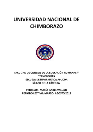 UNIVERSIDAD NACIONAL DE
      CHIMBORAZO




FACULTAD DE CIENCIAS DE LA EDUCACIÓN HUMANAS Y
                  TECNOLOGÍAS
        ESCUELA DE INFORMÁTICA APLICDA
              SÍLABO DE LA CÁTEDRA

        PROFESOR: MARÍA ISABEL VALLEJO
     PERÍODO LECTIVO: MARZO- AGOSTO 2012
 