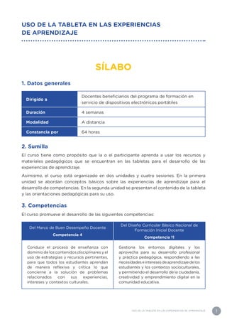 1
USO DE LA TABLETA EN LAS EXPERIENCIAS DE APRENDIZAJE
USO DE LA TABLETA EN LAS EXPERIENCIAS
DE APRENDIZAJE
SÍLABO
1. Datos generales
Dirigido a
Docentes beneficiarios del programa de formación en
servicio de dispositivos electrónicos portátiles
Duración 4 semanas
Modalidad A distancia
Constancia por 64 horas
2. Sumilla
El curso tiene como propósito que la o el participante aprenda a usar los recursos y
materiales pedagógicos que se encuentran en las tabletas para el desarrollo de las
experiencias de aprendizaje.
Asimismo, el curso está organizado en dos unidades y cuatro sesiones. En la primera
unidad se abordan conceptos básicos sobre las experiencias de aprendizaje para el
desarrollo de competencias. En la segunda unidad se presentan el contenido de la tableta
y las orientaciones pedagógicas para su uso.
3. Competencias
El curso promueve el desarrollo de las siguientes competencias:
Del Marco de Buen Desempeño Docente
Competencia 4
Del Diseño Curricular Básico Nacional de
Formación Inicial Docente
Competencia 11
Conduce el proceso de enseñanza con
dominio de los contenidos disciplinares y el
uso de estrategias y recursos pertinentes,
para que todos los estudiantes aprendan
de manera reflexiva y crítica lo que
concierne a la solución de problemas
relacionados con sus experiencias,
intereses y contextos culturales.
Gestiona los entornos digitales y los
aprovecha para su desarrollo profesional
y práctica pedagógica, respondiendo a las
necesidadeseinteresesdeaprendizajedelos
estudiantes y los contextos socioculturales,
y permitiendo el desarrollo de la ciudadanía,
creatividad y emprendimiento digital en la
comunidad educativa.
 