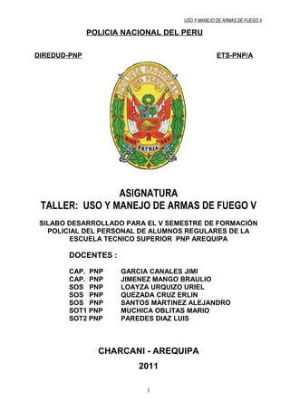 USO Y MANEJO DE ARMAS DE FUEGO V

              POLICIA NACIONAL DEL PERU

DIREDUD-PNP                                     ETS-PNP/A




                ASIGNATURA
 TALLER: USO Y MANEJO DE ARMAS DE FUEGO V
 SILABO DESARROLLADO PARA EL V SEMESTRE DE FORMACIÓN
   POLICIAL DEL PERSONAL DE ALUMNOS REGULARES DE LA
        ESCUELA TECNICO SUPERIOR PNP AREQUIPA

        DOCENTES :

        CAP. PNP     GARCIA CANALES JIMI
        CAP. PNP     JIMENEZ MANGO BRAULIO
        SOS PNP      LOAYZA URQUIZO URIEL
        SOS PNP      QUEZADA CRUZ ERLIN
        SOS PNP      SANTOS MARTINEZ ALEJANDRO
        SOT1 PNP     MUCHICA OBLITAS MARIO
        SOT2 PNP     PAREDES DIAZ LUIS



                CHARCANI - AREQUIPA
                         2011

                           1
 