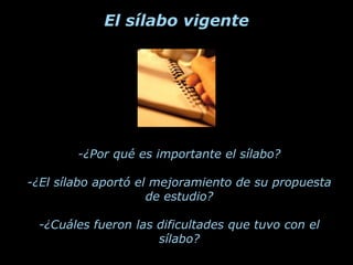 El sílabo vigente




        -¿Por qué es importante el sílabo?

-¿El sílabo aportó el mejoramiento de su propuesta
                     de estudio?

 -¿Cuáles fueron las dificultades que tuvo con el
                     sílabo?
 