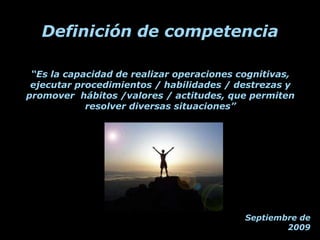 Definición de competencia

 “Es la capacidad de realizar operaciones cognitivas,
 ejecutar procedimientos / habilidades / destrezas y
promover hábitos /valores / actitudes, que permiten
            resolver diversas situaciones”




                                           Septiembre de
                                                   2009
 