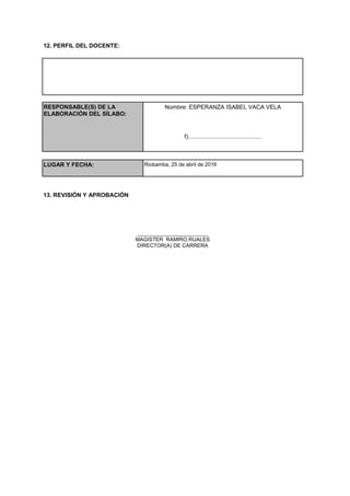 12. PERFIL DEL DOCENTE:
RESPONSABLE(S) DE LA
ELABORACIÓN DEL SÍLABO:
Nombre: ESPERANZA ISABEL VACA VELA
f).............................................
LUGAR Y FECHA: Riobamba, 25 de abril de 2016
13. REVISIÓN Y APROBACIÓN
________________________
MAGISTER RAMIRO RUALES
DIRECTOR(A) DE CARRERA
 