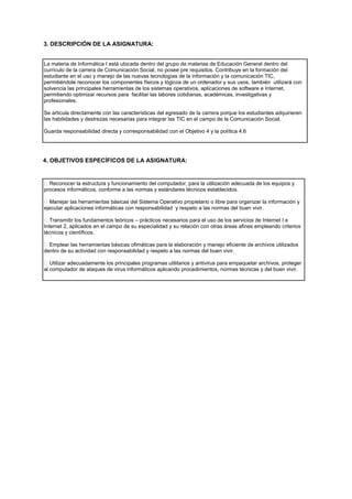 3. DESCRIPCIÓN DE LA ASIGNATURA:
La materia de Informática I está ubicada dentro del grupo de materias de Educación General dentro del
currículo de la carrera de Comunicación Social, no posee pre requisitos. Contribuye en la formación del
estudiante en el uso y manejo de las nuevas tecnologías de la información y la comunicación TIC,
permitiéndole reconocer los componentes físicos y lógicos de un ordenador y sus usos, también utilizará con
solvencia las principales herramientas de los sistemas operativos, aplicaciones de software e Internet,
permitiendo optimizar recursos para facilitar las labores cotidianas, académicas, investigativas y
profesionales.
Se articula directamente con las características del egresado de la carrera porque los estudiantes adquirieren
las habilidades y destrezas necesarias para integrar las TIC en el campo de la Comunicación Social.
Guarda responsabilidad directa y corresponsabilidad con el Objetivo 4 y la política 4.6
4. OBJETIVOS ESPECÍFICOS DE LA ASIGNATURA:
Reconocer la estructura y funcionamiento del computador, para la utilización adecuada de los equipos y
procesos informáticos, conforme a las normas y estándares técnicos establecidos.
Manejar las herramientas básicas del Sistema Operativo propietario o libre para organizar la información y
ejecutar aplicaciones informáticas con responsabilidad y respeto a las normas del buen vivir.
Transmitir los fundamentos teóricos – prácticos necesarios para el uso de los servicios de Internet I e
Internet 2, aplicados en el campo de su especialidad y su relación con otras áreas afines empleando criterios
técnicos y científicos.
Emplear las herramientas básicas ofimáticas para la elaboración y manejo eficiente de archivos utilizados
dentro de su actividad con responsabilidad y respeto a las normas del buen vivir.
Utilizar adecuadamente los principales programas utilitarios y antivirus para empaquetar archivos, proteger
al computador de ataques de virus informáticos aplicando procedimientos, normas técnicas y del buen vivir.
 