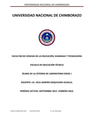 UNIVERSIDAD NACIONAL DE CHIMBORAZO

UNIVERSIDAD NACIONAL DE CHIMBORAZO

FACULTAD DE CIENCIAS DE LA EDUCACIÓN, HUMANAS Y TECNOLOGÍAS

ESCUELA DE EDUCACIÓN TÉCNICA

SÍLABO DE LA CÁTEDRA DE LABORATORIO DIESEL I

DOCENTE: LIC. PAUL RAMIRO DAQUILEMA GUAILLA.

PERÍODO LECTIVO: SEPTIEMBRE 2013 –FEBRERO 2014.

SÍLABO DE LABORATORIO DIESEL I

EDUCACIÓN TÉCNICA

LIC. PAUL DAQUILEMA.

 