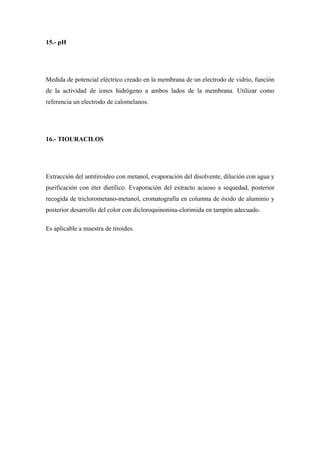 15.- pH




Medida de potencial eléctrico creado en la membrana de un electrodo de vidrio, función
de la actividad de iones hidrógeno a ambos lados de la membrana. Utilizar como
referencia un electrodo de calomelanos.




16.- TIOURACILOS




Extracción del antitiroideo con metanol, evaporación del disolvente, dilución con agua y
purificación con éter dietílico. Evaporación del extracto acuoso a sequedad, posterior
recogida de triclorometano-metanol, cromatografía en columna de óxido de aluminio y
posterior desarrollo del color con dicloroquinonina-clorimida en tampón adecuado.

Es aplicable a muestra de tiroides.
 