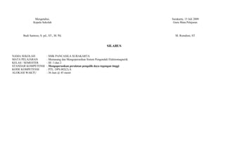 Mengetahui,                                                                  Surakarta, 15 Juli 2009
              Kepala Sekolah                                                                 Guru Mata Pelajaran



      Budi Santoso, S. pd., ST., M. Pd.                                                       M. Romdoni, ST


                                                                        SILABUS

NAMA SEKOLAH              : SMK PANCASILA SURAKARTA
MATA PELAJARAN            : Memasang dan Mengoperasikan Sistem Pengendali Elektromagnetik
KELAS / SEMESTER          : III / I dan 2
STANDAR KOMPETENSI        : Mengoperasikan peralatan pengalih daya tegangan tinggi
KODE KOMPETENSI           : PTL. OPS.002(2).A
ALOKASI WAKTU             : 36 Jam @ 45 menit
 