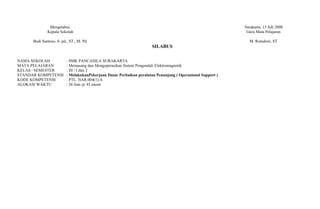 Mengetahui,                                                                                   Surakarta, 15 Juli 2008
              Kepala Sekolah                                                                                  Guru Mata Pelajaran

      Budi Santoso, S. pd., ST., M. Pd.                                                                        M. Romdoni, ST
                                                                       SILABUS

NAMA SEKOLAH              : SMK PANCASILA SURAKARTA
MATA PELAJARAN            : Memasang dan Mengoperasikan Sistem Pengendali Elektromagnetik
KELAS / SEMESTER          : III / I dan 2
STANDAR KOMPETENSI        : MelakukanPekerjaan Dasar Perbaikan peralatan Penunjang ( Operasional Support )
KODE KOMPETENSI           : PTL. HAR.004(1).A
ALOKASI WAKTU             : 36 Jam @ 45 menit
 