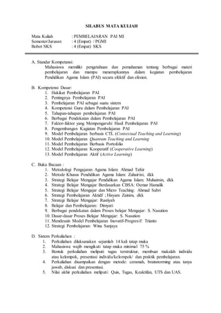 SILABUS MATA KULIAH
Mata Kuliah : PEMBELAJARAN PAI MI
Semester/Jurusan : 4 (Empat) / PGMI
Bobot SKS : 4 (Empat) SKS
A. Standar Kompetansi:
Mahasiswa memiliki pengetahuan dan pemahaman tentang berbagai materi
pembelajaran dan mampu menerapkannya dalam kegiatan pembelajaran
Pendidikan Agama Islam (PAI) secara efektif dan efesien.
B. Kompetensi Dasar:
1. Hakikat Pembelajaran PAI
2. Pentingnya Pembelajaran PAI
3. Pembelajaran PAI sebagai suatu sistem
4. Kompetensi Guru dalam Pembelajaran PAI
5. Tahapan-tahapan pembelajaran PAI
6. Berbagai Pendekatan dalam Pembelajaran PAI
7. Faktor-faktor yang Mempengaruhi Hasil Pembelajaran PAI
8. Pengembangan Kagiatan Pembelajaran PAI
9. Model Pembelajaran berbasis CTL (Contextual Teaching and Learning)
10. Model Pembelajaran Quantum Teaching and Learning
11. Model Pembelajaran Berbasis Portofolio
12. Model Pembelajaran Kooperatif (Cooperative Learning)
13. Model Pembelajaran Aktif (Active Learning)
C. Buku Bacaan :
1. Metodologi Pengajaran Agama Islam: Ahmad Tafsir
2. Metode Khusus Pendidikan Agama Islam: Zuhairini, dkk
3. Strategi Belajar Mengajar Pendidikan Agama Islam: Muhaimin, dkk
4. Strategi Belajar Mengajar Berdasarkan CBSA: Oemar Hamalik
5. Strategi Belajar Mengajar dan Micro Teaching: Ahmad Sabri
6. Strategi Pembelajaran Aktidf ; Hisyam Zainim, dkk
7. Strategi Belajar Mengajar: Rustiyah
8. Belajar dan Pembelajaran: Dimyati
9. Berbagai pendekatan dalam Proses belajar Mengajar: S. Nasution
10. Dasar-dasar Proses Belajar Mengajar: S. Nasution
11. Mendesain Model Pembelajaran Inovatif-Progresif: Trianto
12. Strategi Pembelajaran: Wina Sanjaya
D. Sistem Perkuliahan :
1. Perkuliahan dilaksanakan sejumlah 14 kali tatap muka
2. Mahasiswa wajib mengikuti tatap muka minimal 75 %
3. Bentuk perkuliahan meliputi: tugas terstruktur, membuat makalah individu
atau kelompok, presentasi individu/kelompok/ dan praktik pembelajaran.
4. Perkuliahan disampaikan dengan metode: ceramah, brainstorming atau tanya
jawab, diskusi dan presentasi.
5. Nilai akhir perkuliahan meliputi: Quis, Tugas, Keaktifan, UTS dan UAS.
 