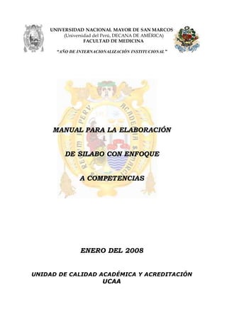 UNIVERSIDAD NACIONAL MAYOR DE SAN MARCOS
(Universidad del Perú, DECANA DE AMÉRICA)
FACULTAD DE MEDICINA
“AÑO DE INTERNACIONALIZACIÓN INSTITUCIONAL”
MANUAL PARA LA ELABORACIÓN
DE SILABO CON ENFOQUE
A COMPETENCIAS
ENERO DEL 2008
UNIDAD DE CALIDAD ACADÉMICA Y ACREDITACIÓN
UCAA
 