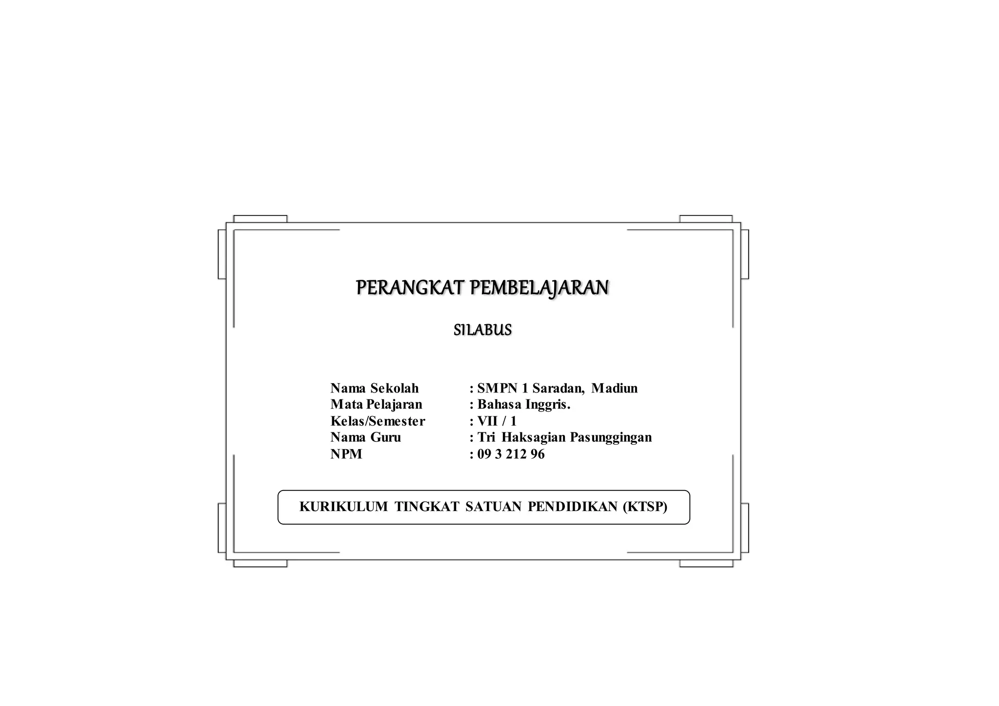 KURIKULUM TINGKAT SATUAN PENDIDIKAN (KTSP)
PERANGKAT PEMBELAJARAN
SILABUS
Nama Sekolah : SMPN 1 Saradan, Madiun
Mata Pelajaran : Bahasa Inggris.
Kelas/Semester : VII / 1
Nama Guru : Tri Haksagian Pasunggingan
NPM : 09 3 212 96
 