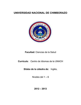 UNIVERSIDAD NACIONAL DE CHIMBORAZO
Facultad: Ciencias de la Salud
Currículo: Centro de Idiomas de la UNACH
Silabo de la cátedra de: Inglés,
Niveles del 1 – 6
2012 – 2013
 