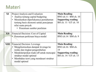 Materi
XI Project Analysis and Evaluation
• Analisa tentang capital budgeting
• Menekankan diperlukannya pemahaman
tentang basis ekonomi untuk penciptaan
nilai suatu proyek
• Penentuan sumber penilaian
Main Reading:
RWJ ch.11 / BM ch. 10
Supporting reading:
BH ch. 11 / GT ch. 10
XII Financial Decision: Cost of Capital
• Penentuan perkiraan biaya modal
Main Reading:
RWJ ch.14 / BM ch. 9
XIII Financial Decision: Leverage
• Mengilustrasikan dampak leverage ke
resiko dan tingkat pengembalian
• Mendiskripsikan trade-off untuk mencapai
struktur modal optimal
• Membahas teori yang mendasari struktur
modal optimal
Main Reading:
RWJ ch.16 / BM ch.
19
Supporting reading:
BH ch. 14 / GT ch. 13
 