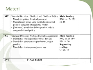 Materi
XIV Financial Decision: Dividend and Dividend Policy
• Mendeskripsikan dividend payment
• Menjelaskan faktor yang mendukung payout
policies yang lebih tinggi atau rendah
• [Opsional] membahas beberapa riset terkait
dengan dividend policy
Main Reading:
RWJ ch.17 / BM
ch. 16
XV Financial Decision: Working Capital Management
• Membahas tentang siklus operasi dan kas
• Membahas perencanaan pendanaan jangka
pendek
• Membahas tentang manajemen kas
Main Reading:
RWJ ch. 18-19 /
BM ch. 30
Supporting
reading:
GT ch. 15
XVI FINAL TERM
 