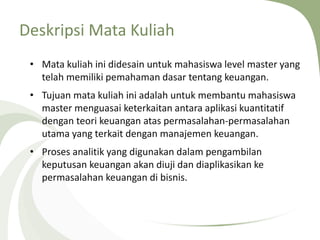 Deskripsi Mata Kuliah
• Mata kuliah ini didesain untuk mahasiswa level master yang
telah memiliki pemahaman dasar tentang keuangan.
• Tujuan mata kuliah ini adalah untuk membantu mahasiswa
master menguasai keterkaitan antara aplikasi kuantitatif
dengan teori keuangan atas permasalahan-permasalahan
utama yang terkait dengan manajemen keuangan.
• Proses analitik yang digunakan dalam pengambilan
keputusan keuangan akan diuji dan diaplikasikan ke
permasalahan keuangan di bisnis.
 