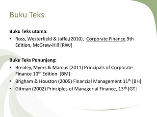 Buku Teks
Buku Teks utama:
• Ross, Westerfield & Jaffe,(2010), Corporate Finance,9th
Edition, McGraw-Hill [RWJ]
Buku Teks Penunjang:
• Brealey, Myers & Marcus (2011) Principals of Corporate
Finance 10th Edition [BM]
• Brigham & Houston (2005) Financial Management 11th [BH]
• Gitman (2002) Principles of Managerial Finance, 13th [GT]
 