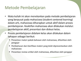 Metode Pembelajaran
• Mata kuliah ini akan menekankan pada metode pembelajaran
yang berpusat pada mahasiswa (student centered learning)
dalam arti, mahasiswa diharapkan untuk aktif dalam proses
pembelajaran. Keaktifan mahasiswa akan dilakukan melalui:
pembelajaran aktif, presentasi dan diskusi kelas.
• Proses pembelajaran didalam kelas akan dilakukan dalam
tahapan sebagai berikut:
 Presentasi materi pokok bahasan oleh mahasiswa, difasilitasi oleh
pengajar
 Pembahasan dan klarifikasi materi yang telah dipresentasikan oleh
mahasiswa
 Presentasi review artikel oleh mahasiswa, difasilitasi oleh pengajar
 
