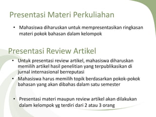Presentasi Materi Perkuliahan
• Mahasiswa diharuskan untuk mempresentasikan ringkasan
materi pokok bahasan dalam kelompok
Presentasi Review Artikel
• Untuk presentasi review artikel, mahasiswa diharuskan
memilih artikel hasil penelitian yang terpublikasikan di
jurnal internasional berreputasi
• Mahasiswa harus memilih topik berdasarkan pokok-pokok
bahasan yang akan dibahas dalam satu semester
• Presentasi materi maupun review artikel akan dilakukan
dalam kelompok yg terdiri dari 2 atau 3 orang
 