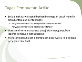 Tugas Pembuatan Artikel
• Setiap mahasiswa akan diberikan keleluasaan untuk memilih
satu diantara dua bentuk tugas:
– Penyusunan manuskrip hasil penelitian secara empiris
– Penyusunan manuskrip hasil review literatur
• Untuk mid-term, mahasiswa diwajibkan mengumpulkan
laporan kemajuan manuskripnya
• Manuskrip penuh akan dikumpulkan pada waktu final sebagai
pengganti nilai final
 