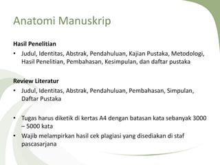 Anatomi Manuskrip
Hasil Penelitian
• Judul, Identitas, Abstrak, Pendahuluan, Kajian Pustaka, Metodologi,
Hasil Penelitian, Pembahasan, Kesimpulan, dan daftar pustaka
Review Literatur
• Judul, Identitas, Abstrak, Pendahuluan, Pembahasan, Simpulan,
Daftar Pustaka
• Tugas harus diketik di kertas A4 dengan batasan kata sebanyak 3000
– 5000 kata
• Wajib melampirkan hasil cek plagiasi yang disediakan di staf
pascasarjana
 