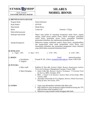 SILABUS
MODEL BISNISKode Formulir :
FM-STMIK MDP-KUL-04.02/R3
A. IDENTITAS MATA KULIAH
Program Studi : Sistem Informasi
Kode Silabus : SI339-R1
Mata Kuliah : Model Bisnis
Bobot : 2 (dua) sks Semester: 3 (Tiga)
Mata kuliah prasyarat : -
Deskripsi mata kuliah : Materi mata kuliah ini mencakup kompetensi analis bisnis, analisis
strategi, model proses analisis bisnis, teknik investigasi, pemodelan
sistem bisnis, pemodelan proses bisnis, pemodelan kebutuhan,
pemenuhan kebutuhan, dan implementasi perubahan bisnis.
Standar Kompetensi : Mahasiswa mampu melakukan analisis situasi bisnis, mengidentifikasi
dan mengevaluasi solusi untuk memperbaiki sistem bisnis, serta
menentukan kebutuhan dan memastikan penggunaan sistem informasi
yang efektif dalam memenuhi kebutuhan bisnis.
B. PENILAIAN
a. Tugas = 20% b. Kuis = 10 % c. UTS = 30% d. UAS = 40%
C. DOSEN Email Jadwal Konsultasi
a. Koordinator : Trisnadi W, SE., S.Kom trisnadi@stmik-mdp.net Jumat 14.00-16.00
b. Anggota : -
D. PUSTAKA
a. Buku wajib : Kathleen B. Hass dkk, Getting It Right: Business Requirement Analysis
Tools and Techniques, Management Concepts, Vienna, 2008.
b. Buku Pelengkap : 1. James Cadle dkk, Business Analysis Techniques: 72 Essential Tools
for Success, BISL, Swindon, 2010.
2. IIBA , A Guide to the Business Analysis Body of Knowledge, IIBA,
Toronto, 2009.
3. Alexander Osterwalder & Yves Pigneur, Business Model Generation,
Wiley & Sons, New Jersey, 2010.
E. SANKSI : 1. Tugas yang dikumpulkan terlambat tidak diberi nilai.
2. Bagi mahasiswa yang mempunyai tingkat kehadiran kurang dari 75%
tidak diizinkan untuk mengikuti UAS.
3. Mahasiswa yang memakai sandal dianggap tidak hadir.
 