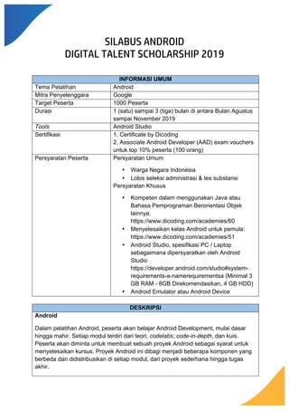 SILABUS ANDROID
DIGITAL TALENT SCHOLARSHIP 2019
INFORMASI UMUM
Tema Pelatihan Android
Mitra Penyelenggara Google
Target Peserta 1000 Peserta
Durasi 1 (satu) sampai 3 (tiga) bulan di antara Bulan Agustus
sampai November 2019
Tools Android Studio
Sertifikasi 1. Certificate by Dicoding
2. Associate Android Developer (AAD) exam vouchers
untuk top 10% peserta (100 orang)
Persyaratan Peserta Persyaratan Umum
• Warga Negara Indonesia
• Lolos seleksi administrasi & tes substansi
Persyaratan Khusus
• Kompeten dalam menggunakan Java atau
Bahasa Pemprograman Berorientasi Objek
lainnya.
https://www.dicoding.com/academies/60
• Menyelesaikan kelas Android untuk pemula:
https://www.dicoding.com/academies/51
• Android Studio, spesifikasi PC / Laptop
sebagaimana dipersyaratkan oleh Android
Studio
https://developer.android.com/studio#system-
requirements-a-namerequirementsa (Minimal 3
GB RAM - 8GB Direkomendasikan, 4 GB HDD)
• Android Emulator atau Android Device
DESKRIPSI
Android
Dalam pelatihan Android, peserta akan belajar Android Development, mulai dasar
hingga mahir. Setiap modul terdiri dari teori, codelabs, code-in-depth, dan kuis.
Peserta akan diminta untuk membuat sebuah proyek Android sebagai syarat untuk
menyelesaikan kursus. Proyek Android ini dibagi menjadi beberapa komponen yang
berbeda dan didistribusikan di setiap modul, dari proyek sederhana hingga tugas
akhir.
 