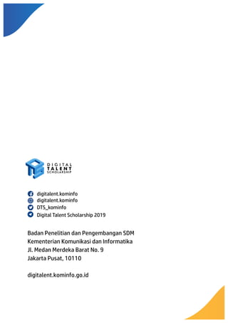 Badan Penelitian dan Pengembangan SDM
Kementerian Komunikasi dan Informatika
Jl. Medan Merdeka Barat No. 9
Jakarta Pusat, 10110
digitalent.kominfo.go.id
digitalent.kominfo	
 
digitalent.kominfo	
 
DTS_kominfo	
 
Digital Talent Scholarship 2019	
 
 