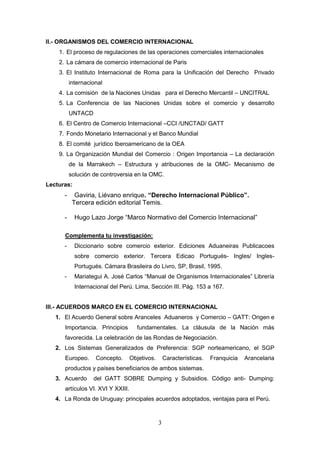 II.- ORGANISMOS DEL COMERCIO INTERNACIONAL
    1. El proceso de regulaciones de las operaciones comerciales internacionales
    2. La cámara de comercio internacional de Paris
    3. El Instituto Internacional de Roma para la Unificación del Derecho Privado
          internacional
    4. La comisión de la Naciones Unidas para el Derecho Mercantil – UNCITRAL
    5. La Conferencia de las Naciones Unidas sobre el comercio y desarrollo
          UNTACD
    6. El Centro de Comercio Internacional –CCI /UNCTAD/ GATT
    7. Fondo Monetario Internacional y el Banco Mundial
    8. El comité jurídico Iberoamericano de la OEA
    9. La Organización Mundial del Comercio : Origen Importancia – La declaración
          de la Marrakech – Estructura y atribuciones de la OMC- Mecanismo de
          solución de controversia en la OMC.
Lecturas:
      -     Gaviria, Liévano enrique. “Derecho Internacional Público”.
           Tercera edición editorial Temis.

      -     Hugo Lazo Jorge “Marco Normativo del Comercio Internacional”

      Complementa tu investigación:
      -     Diccionario sobre comercio exterior. Ediciones Aduaneiras Publicacoes
            sobre comercio exterior. Tercera Edicao Portugués- Ingles/ Ingles-
            Portugués. Cámara Brasileira do Livro, SP, Brasil, 1995.
      -     Mariategui A. José Carlos “Manual de Organismos Internacionales” Librería
            Internacional del Perú. Lima, Sección III. Pág. 153 a 167.


III.- ACUERDOS MARCO EN EL COMERCIO INTERNACIONAL
   1. El Acuerdo General sobre Aranceles Aduaneros y Comercio – GATT: Origen e
      Importancia. Principios        fundamentales. La cláusula de la Nación más
      favorecida. La celebración de las Rondas de Negociación.
   2. Los Sistemas Generalizados de Preferencia: SGP norteamericano, el SGP
      Europeo.      Concepto.      Objetivos.       Características.   Franquicia   Arancelaria
      productos y países beneficiarios de ambos sistemas.
   3. Acuerdo      del GATT SOBRE Dumping y Subsidios. Código anti- Dumping:
      artículos VI. XVI Y XXIII.
   4. La Ronda de Uruguay: principales acuerdos adoptados, ventajas para el Perú.



                                                3
 