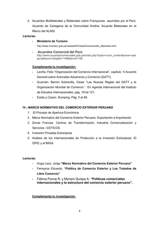 5. Acuerdos Multilaterales y Bilaterales sobre Franquicias asumidos por el Perú:
        Acuerdo de Cartagena de la Comunidad Andina. Acuerdo Bilaterales en el
        Marco del ALADI.
Lecturas:
        -   Ministerio de Turismo
            http://www.mincetur.gob.pe/newweb/Portals/0/comercio/tlc_efta/index.html

        -   Acuerdos Comercial del Perú
            http://www.acuerdoscomerciales.gob.pe/index.php?option=com_content&view=cate
            gory&layout=blog&id=148&Itemid=166


        Complementa tu investigación:
        -   Laviña, Felix “Organización del Comercio Internacional”, capitulo 5 Acuerdo
            General sobre Aranceles Aduaneros y Comercio (GATT).
        -   Guzmán- Barrón Sobrevilla, Cesar “Las Nuevas Reglas del GATT y la
            Organización Mundial de Comercio “. En Agenda Internacional del Instituto
            de Estudios Internacionales, pág. 101al 121.
        -   Ezeta y Carpio. Dumping. Pág. 5 al 48.


IV.- MARCO NORMATIVO DEL COMERCIO EXTERIOR PERUANO
   1.   El Proceso de Apertura Económica
   2. Marco Normativo del Comercio Exterior Peruano: Exportación e Importación
   3. Zonas Francas. Centros de Transformación, Industria Comercialización y
        Servicios –CETICOS.
   4. Inversión Privadas Extranjeras
   5. Análisis de los Internacionales de Protección a la Inversión Extranjeras: El
        OPIC y el MIGA




Lecturas:
        -   Hugo Lazo, Jorge “Marco Normativo del Comercio Exterior Peruano”
        -   Ferreyros Eduardo. “Política de Comercio Exterior y Los Tratados de
            Libre Comercio”
        -   Fátima Ponce R. y Myriam Quispe A. “Políticas comerciales
            internacionales y la estructura del comercio exterior peruano”.



        Complementa tu investigación:



                                                 4
 