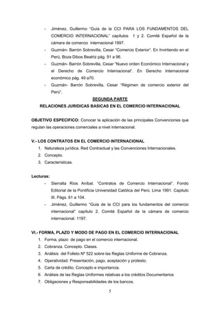 -    Jiménez, Guillermo “Guía de la CCI PARA LOS FUNDAMENTOS DEL
            COMERCIO INTERNACIONAL” capítulos            1 y 2. Comité Español de la
            cámara de comercio internacional 1997.
       -    Guzmán- Barrón Sobrevilla, Cesar “Comercio Exterior“. En Invirtiendo en el
            Perú, Boza Dibos Beatriz pág. 91 a 96.
       -    Guzmán- Barrón Sobrevilla, Cesar “Nuevo orden Económico Internacional y
            el Derecho de Comercio Internacional“. En Derecho Internacional
            económico pág. 49 a70.
       -    Guzmán- Barrón Sobrevilla, Cesar “Régimen de comercio exterior del
            Perú“.
                                   SEGUNDA PARTE
    RELACIONES JURIDICAS BASICAS EN EL COMERCIO INTERNACIONAL


OBJETIVO ESPECIFICO: Conocer la aplicación de las principales Convenciones que
regulan las operaciones comerciales a nivel internacional.


V.- LOS CONTRATOS EN EL COMERCIO INTERNACIONAL
   1. Naturaleza jurídica. Red Contractual y las Convenciones Internacionales.
   2. Concepto.
   3. Características.


Lecturas:
       -    Sierralta Ríos Aníbal. “Contratos de Comercio Internacional”. Fondo
            Editorial de la Pontificia Universidad Católica del Perú. Lima 1991. Capitulo
            III. Págs. 61 a 104.
       -    Jiménez, Guillermo “Guía de la CCI para los fundamentos del comercio
            internacional” capítulo 2. Comité Español de la cámara de comercio
            internacional. 1197.


VI.- FORMA, PLAZO Y MODO DE PAGO EN EL COMERCIO INTERNACIONAL
   1. Forma, plazo de pago en el comercio internacional.
   2. Cobranza. Concepto. Clases.
   3. Análisis del Folleto Nº 522 sobre las Reglas Uniforme de Cobranza.
   4. Operatividad: Presentación, pago, aceptación y protesto.
   5. Carta de crédito. Concepto e importancia.
   6. Análisis de las Reglas Uniformes relativas a los créditos Documentarios
   7. Obligaciones y Responsabilidades de los bancos.

                                            5
 