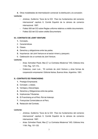 4. Otras modalidades de intermediación comercial: la distribución y la concesión.
Lecturas:
      -     Jiménez, Guillermo “Guía de la CCI Para los fundamentos del comercio
            internacional” capítulo 6. Comité Español de la cámara de comercio
            internacional. 1997.
      -     Folleto 500 del CCI sobre Reglas uniforme relativos a crédito documentario.
      -     Folleto 522 del CCI sobre crédito Documentario


IX.- CONTRATO DE JOINT VENTURE
   1. Concepto.
   2. Características
   3. Clases.
   4. Derechos y obligaciones entre las partes.
   5. Importancia del Joint Venture en el sector minero y pesquero.
   6. Celebración de un contrato de Joint Venture.
Lecturas:
      -     Arias- Schreiber Pezet, Max Ç” Lo Contratos Modernos” WG. Editores lima
            1194. Pág. 127-174..
      -     Colaicovo, Juan Luis , “El contrato de Joint Venture y otras formas de
            cooperación empresarial. Editorial Astrea, Buenos Aires. Argentina. 1991.


X.- CONTRATO DE FRANCHISING
   1. Prestigio Empresarial.
   2. Concepto y clases.
   3. Ventajas y Desventajas.
   4. Derechos y Obligaciones entre las partes.
   5. Implicancias Tributarias.
   6. El Franchising en el Perú: Rol de Indecopi.
   7. Franquicias Comerciales en el Perú.
   8. Redacción del Contrato.


Lecturas:
      -     Jiménez, Guillermo “Guía de la CCI Para los fundamentos del comercio
            internacional” capítulo 6. Comité Español de la cámara de comercio
            internacional. 1997.
      -     Arias- Schreiber Pezet, Max Ç” Lo Contratos Modernos” WG. Editores lima
            1194. Pág. 101-125.

                                           7
 
