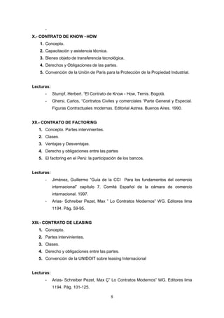 -
X.- CONTRATO DE KNOW –HOW
   1. Concepto.
   2. Capacitación y asistencia técnica.
   3. Bienes objeto de transferencia tecnológica.
   4. Derechos y Obligaciones de las partes.
   5. Convención de la Unión de Paris para la Protección de la Propiedad Industrial.


Lecturas:
      -     Stumpf, Herbert. “El Contrato de Know - How, Temis. Bogotá.
      -     Ghersi, Carlos, “Contratos Civiles y comerciales “Parte General y Especial.
            Figuras Contractuales modernas. Editorial Astrea. Buenos Aires. 1990.


XII.- CONTRATO DE FACTORING
   1. Concepto. Partes intervinientes.
   2. Clases.
   3. Ventajas y Desventajas.
   4. Derecho y obligaciones entre las partes
   5. El factoring en el Perú: la participación de los bancos.


Lecturas:
      -     Jiménez, Guillermo “Guía de la CCI Para los fundamentos del comercio
            internacional” capítulo 7. Comité Español de la cámara de comercio
            internacional. 1997.
      -     Arias- Schreiber Pezet, Max ” Lo Contratos Modernos” WG. Editores lima
            1194. Pág. 59-95.


XIII.- CONTRATO DE LEASING
   1. Concepto.
   2. Partes intervinientes.
   3. Clases.
   4. Derecho y obligaciones entre las partes.
   5. Convención de la UNIDOIT sobre leasing Internacional


Lecturas:
      -     Arias- Schreiber Pezet, Max Ç” Lo Contratos Modernos” WG. Editores lima
            1194. Pág. 101-125.

                                           8
 