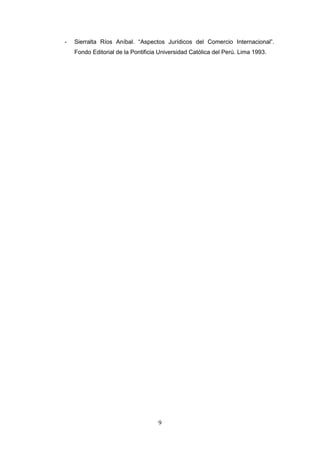 -   Sierralta Ríos Aníbal. “Aspectos Jurídicos del Comercio Internacional”.
    Fondo Editorial de la Pontificia Universidad Católica del Perú. Lima 1993.




                                    9
 