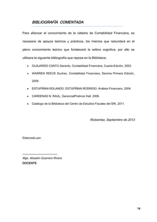 14
BIBLIOGRAFÍA COMENTADA
Para afianzar el conocimiento de la cátedra de Contabilidad Financiera, es
necesaria de apoyos teóricos y prácticos, los mismos que redundará en el
pleno conocimiento teórico que fortalecerá la esfera cognitiva; por ello se
utilizara la siguiente bibliografía que reposa en la Biblioteca:
GUAJARDO CANTÚ Gerardo, Contabilidad Financiera, Cuarta Edición, 2003.
WARREN REEVE Duchac, Contabilidad Financiera, Decima Primera Edición,
2009.
ESTUPIÑAN ROLANDO, ESTUPIÑAN RODRIGO; Análisis Financiero, 2004.
CARDENAS N. RAUL, GerencialPretince Hall. 2006.
Catálogo de la Biblioteca del Centro de Estudios Fiscales del SRI, 2011.
Riobamba, Septiembre de 2013
Elaborado por;
________________________
Mgs. Absalón Guerrero Rivera
DOCENTE
 