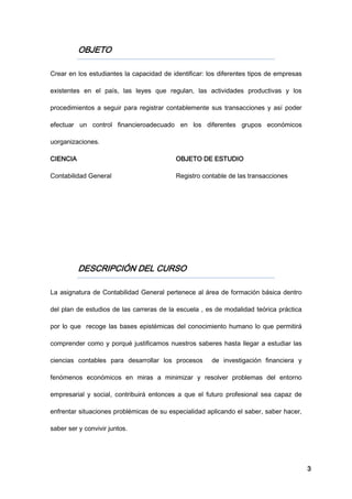 3
OBJETO
Crear en los estudiantes la capacidad de identificar: los diferentes tipos de empresas
existentes en el país, las leyes que regulan, las actividades productivas y los
procedimientos a seguir para registrar contablemente sus transacciones y así poder
efectuar un control financieroadecuado en los diferentes grupos económicos
uorganizaciones.
CIENCIA OBJETO DE ESTUDIO
Contabilidad General Registro contable de las transacciones
DESCRIPCIÓN DEL CURSO
La asignatura de Contabilidad General pertenece al área de formación básica dentro
del plan de estudios de las carreras de la escuela , es de modalidad teórica práctica
por lo que recoge las bases epistémicas del conocimiento humano lo que permitirá
comprender como y porqué justificamos nuestros saberes hasta llegar a estudiar las
ciencias contables para desarrollar los procesos de investigación financiera y
fenómenos económicos en miras a minimizar y resolver problemas del entorno
empresarial y social, contribuirá entonces a que el futuro profesional sea capaz de
enfrentar situaciones problémicas de su especialidad aplicando el saber, saber hacer,
saber ser y convivir juntos.
 