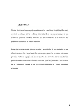 4
OBJETIVO S
Mostrar dominio de la concepción acreditada de la material de Contabilidad General,
mediante un enfoque teórico – práctico sistematizando el proceso contable y a la vez
realizando ejercicios contables manuales con direccionamiento a la resolución de
problemas económicos de control financiero.
Interpretar correctamente el proceso contable y la conclusión de sus resultados en las
situaciones concretas y objetivas en las que se desenvuelve las empresas sean estas
grandes, medianas y pequeñas; es así que los conocimientos de los estudiantes
permitan brindar información suficiente, necesaria, oportuna y confiable a los usuarios
de la Contabilidad General es así que consecuentemente se tomen decisiones
acertadas.
 
