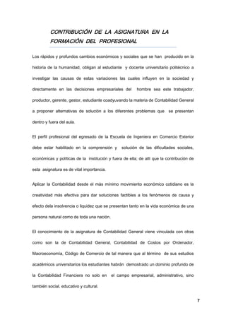 7
CONTRIBUCIÓN DE LA ASIGNATURA EN LA
FORMACIÓN DEL PROFESIONAL
Los rápidos y profundos cambios económicos y sociales que se han producido en la
historia de la humanidad, obligan al estudiante y docente universitario politécnico a
investigar las causas de estas variaciones las cuales influyen en la sociedad y
directamente en las decisiones empresariales del hombre sea este trabajador,
productor, gerente, gestor, estudiante coadyuvando la materia de Contabilidad General
a proponer alternativas de solución a los diferentes problemas que se presentan
dentro y fuera del aula.
El perfil profesional del egresado de la Escuela de Ingeniera en Comercio Exterior
debe estar habilitado en la comprensión y solución de las dificultades sociales,
económicas y políticas de la institución y fuera de ella; de allí que la contribución de
esta asignatura es de vital importancia.
Aplicar la Contabilidad desde el más mínimo movimiento económico cotidiano es la
creatividad más efectiva para dar soluciones factibles a los fenómenos de causa y
efecto dela insolvencia o liquidez que se presentan tanto en la vida económica de una
persona natural como de toda una nación.
El conocimiento de la asignatura de Contabilidad General viene vinculada con otras
como son la de Contabilidad General, Contabilidad de Costos por Ordenador,
Macroeconomía, Código de Comercio de tal manera que al término de sus estudios
académicos universitarios los estudiantes habrán demostrado un dominio profundo de
la Contabilidad Financiera no solo en el campo empresarial, administrativo, sino
también social, educativo y cultural.
 