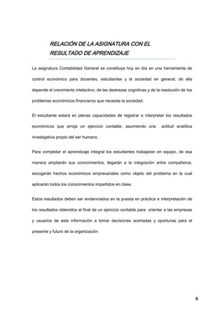 8
RELACIÓN DE LA ASIGNATURA CON EL
RESULTADO DE APRENDIZAJE
La asignatura Contabilidad General se constituye hoy en día en una herramienta de
control económico para docentes, estudiantes y la sociedad en general, de ella
depende el crecimiento intelectivo, de las destrezas cognitivas y de la resolución de los
problemas económicos financieros que necesita la sociedad.
El estudiante estará en plenas capacidades de registrar e interpretar los resultados
económicos que arroja un ejercicio contable, asumiendo una actitud analítica
investigativa propio del ser humano.
Para completar el aprendizaje integral los estudiantes trabajarán en equipo, de esa
manera ampliarán sus conocimientos, llegarán a la integración entre compañeros,
escogerán hechos económicos empresariales como objeto del problema en la cual
aplicarán todos los conocimientos impartidos en clase.
Estos resultados deben ser evidenciados en la puesta en práctica e interpretación de
los resultados obtenidos al final de un ejercicio contable para orientar a las empresas
y usuarios de esta información a tomar decisiones acertadas y oportunas para el
presente y futuro de la organización.
 