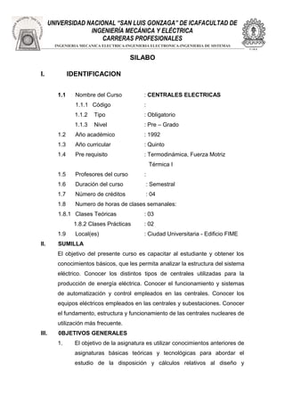 UNIVERSIDAD NACIONAL “SAN LUIS GONZAGA” DE ICAFACULTAD DE 
INGENIERÍA MECÁNICA Y ELÉCTRICA 
CARRERAS PROFESIONALES 
INGENIERIA MECANICA ELECTRICA-INGENIERIA ELECTRONICA-INGENIERIA DE SISTEMAS 
SILABO 
I. IDENTIFICACION 
1.1 Nombre del Curso : CENTRALES ELECTRICAS 
1.1.1 Código : 
1.1.2 Tipo : Obligatorio 
1.1.3 Nivel : Pre – Grado 
1.2 Año académico : 1992 
1.3 Año curricular : Quinto 
1.4 Pre requisito : Termodinámica, Fuerza Motriz 
Térmica I 
1.5 Profesores del curso : 
1.6 Duración del curso : Semestral 
1.7 Número de créditos : 04 
1.8 Numero de horas de clases semanales: 
1.8.1 Clases Teóricas : 03 
1.8.2 Clases Prácticas : 02 
1.9 Local(es) : Ciudad Universitaria - Edificio FIME 
II. SUMILLA 
El objetivo del presente curso es capacitar al estudiante y obtener los 
conocimientos básicos, que les permita analizar la estructura del sistema 
eléctrico. Conocer los distintos tipos de centrales utilizadas para la 
producción de energía eléctrica. Conocer el funcionamiento y sistemas 
de automatización y control empleados en las centrales. Conocer los 
equipos eléctricos empleados en las centrales y subestaciones. Conocer 
el fundamento, estructura y funcionamiento de las centrales nucleares de 
utilización más frecuente. 
III. 0BJETIVOS GENERALES 
1. El objetivo de la asignatura es utilizar conocimientos anteriores de 
asignaturas básicas teóricas y tecnológicas para abordar el 
estudio de la disposición y cálculos relativos al diseño y 
 