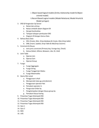 i. Object based logical models (Entity relationship model & Object
                          orientd model)
                 ii. Record Based Logical models (Model Relational, Model Hirarki &
                          Model jaringan)
3. ERD & Pengenalan Sql Server
        a. Notasi dan artinya
        b. Notasi simbolik dalam diagram ER
        c. Derajat Kardinalitas
        d. Tahapan tahapan pembuatan ERD
        e. Diagram ER dengan Kamus Data
4. Bahasa Basis Data
        a. DDL (Create, Alter ,Drop database & Create, Alter,Drop table)
        b. DML (Insert, Update, Drop Table & Add,Drop Column)
5. Constraint & Klausa
        a. Jenis jenis constraint (Primary key, Foreign key, Check)
        b. Kalusa (Select, Where, Between, Like, Or, And)
6. Joint Table
        a. Operasi Join
        b. Operasi Sort
        c. Operasi Group
7. Fungsi
        a. Fungsi Aggregate
        b. Fungsi String
        c. Fungsi Tanggal dan Waktu
        d. Fungsi Matematika
8. Query SQL Lanjut
        a. Penggunaan Is Null
        b. Memperoleh data yg unik (distinct)
        c. Penggunaan operator Not
        d. Pemakain operator In
        e. Pengurutan Order by
        f. Pengelompokan dengan klausa group by
        g. Pemakain klausa having
9. Presentasi Tugas Kelompok ERD
10. Presentasi Tugas Kelompok ERD
11. Presentasi Tugas Kelompok ERD
12. Presentasi Tugas Kelompok ERD
13. Quis 1
14. Quis 2
15. MID
16. UAS
 