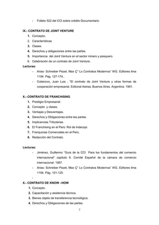 -     Folleto 522 del CCI sobre crédito Documentario


IX.- CONTRATO DE JOINT VENTURE
   1. Concepto.
   2. Características
   3. Clases.
   4. Derechos y obligaciones entre las partes.
   5. Importancia del Joint Venture en el sector minero y pesquero.
   6. Celebración de un contrato de Joint Venture.
Lecturas:
      -     Arias- Schreiber Pezet, Max Ç” Lo Contratos Modernos” WG. Editores lima
            1194. Pág. 127-174..
      -     Colaicovo, Juan Luis , “El contrato de Joint Venture y otras formas de
            cooperación empresarial. Editorial Astrea, Buenos Aires. Argentina. 1991.


X.- CONTRATO DE FRANCHISING
   1. Prestigio Empresarial.
   2. Concepto y clases.
   3. Ventajas y Desventajas.
   4. Derechos y Obligaciones entre las partes.
   5. Implicancias Tributarias.
   6. El Franchising en el Perú: Rol de Indecopi.
   7. Franquicias Comerciales en el Perú.
   8. Redacción del Contrato.


Lecturas:
      -     Jiménez, Guillermo “Guía de la CCI Para los fundamentos del comercio
            internacional” capítulo 6. Comité Español de la cámara de comercio
            internacional. 1997.
      -     Arias- Schreiber Pezet, Max Ç” Lo Contratos Modernos” WG. Editores lima
            1194. Pág. 101-125.
      -
X.- CONTRATO DE KNOW –HOW
   1. Concepto.
   2. Capacitación y asistencia técnica.
   3. Bienes objeto de transferencia tecnológica.
   4. Derechos y Obligaciones de las partes.

                                           7
 