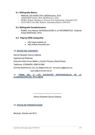 9.1. Bibliografía Básica:
-

MANUAL DE WORD 2010, MEDIAactive, 2010
APRENDER EXCEL 2010, MEDIAactive, 2010
MORO, Miguel. Ofimática y Procesos de la Información. Paraninfo 2012
GUEVARA CALUME, Roberto. Informática Básica. ITM 2010

9.2. Bibliografía Complementaría:
-

RUBIO, Ana Martos.”INTRODUCCIÓN A LA INFORMÁTICA”. Editorial
Anaya Multimedia. 2012.

9.3. Páginas WEB (webgrafía)
http://www.aulaclic.es
http://office.microsoft.com
10. DATOS DEL DOCENTE:
Karina Elizabeth García Galarza
Ingeniera de Sistemas
Dirección:Sixto Duran Ballén y Carrión Pinzano (Santa Rosa)
Teléfonos: 072944283, 0995141698
Correos electrónicos: kari_eli_85@hotmail.com kari.garcia.g@gmail.com
kgarcia@utmachala.edu.ec

11. FIRMA DEL O LOS DOCENTES
ELABORACIÓN DEL SYLLABUS

RESPONSABLES

DE

LA

Karina Elizabeth García Galarza

12. FECHA DE PRESENTACION:

Machala, Octubre del 2013

Syllabus Estandarizado-UTMACH

|9

 