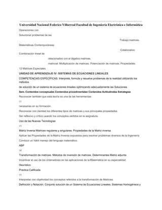  
Universidad Nacional Federico Villarreal Facultad de Ingeniería Electrónica e Informática 
Operaciones con 
Solucionar problemas de las 
Trabajo matrices. 
Matemáticas Contemporáneas 
Colaborativo 
Combinación lineal de 
relacionados con el álgebra matrices. 
matricial. Multiplicación de matrices. Potenciación de matrices. Propiedades. 
12 Matrices Especiales 
UNIDAD DE APRENDIZAJE IV: SISTEMAS DE ECUACIONES LINEALES 
COMPETENCIAS ESPECÍFICAS: Interpreta, formula y resuelve problemas de la realidad utilizando los 
métodos 
de solución de un sistema de ecuaciones lineales optimizando adecuadamente las Soluciones. 
Sem. Contenidos conceptuales Contenidos procedimentales Contenidos Actitudinales Estrategias 
Reconocer también que esta teoría es una de las herramientas 
11 
necesarias en su formación. 
Reconocer con claridad los diferentes tipos de matrices y sus principales propiedades. 
Ser reflexivo y crítico usando los conceptos vertidos en la asignatura. 
Uso de las Nuevas Tecnologías 
13 
Matriz Inversa Matrices regulares y singulares. Propiedades de la Matriz inversa. 
Aplicar las Propiedades de la Matriz Inversa expuestos para resolver problemas diversos de la Ingeniería 
Conducir un hábil manejo del lenguaje matemático. 
ABP 
14 
Transformación de matrices. Métodos de inversión de matrices. Determinantes Matriz adjunta. 
Incentivar el uso de los ordenadores en las aplicaciones de la Matemática en su especialidad. 
Heurístico 
Practica Calificada 
15 
Interpretar con objetividad los conceptos referidos a la transformación de Matrices. 
Definición y Notación. Conjunto solución de un Sistema de Ecuaciones Lineales. Sistemas Homogéneos y 
 