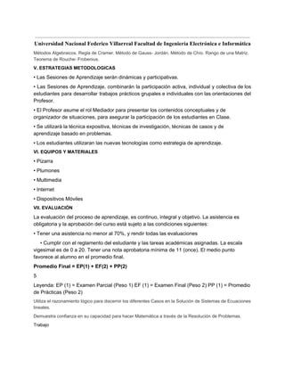  
Universidad Nacional Federico Villarreal Facultad de Ingeniería Electrónica e Informática 
Métodos Algebraicos. Regla de Cramer. Método de Gauss­ Jordán. Método de Chío. Rango de una Matriz. 
Teorema de Rouche­ Frobenius. 
V. ESTRATEGIAS METODOLOGICAS 
• Las Sesiones de Aprendizaje serán dinámicas y participativas. 
• Las Sesiones de Aprendizaje, combinarán la participación activa, individual y colectiva de los                           
estudiantes para desarrollar trabajos prácticos grupales e individuales con las orientaciones del                       
Profesor. 
• El Profesor asume el rol Mediador para presentar los contenidos conceptuales y de 
organizador de situaciones, para asegurar la participación de los estudiantes en Clase. 
• Se utilizará la técnica expositiva, técnicas de investigación, técnicas de casos y de 
aprendizaje basado en problemas. 
• Los estudiantes utilizaran las nuevas tecnologías como estrategia de aprendizaje. 
VI. EQUIPOS Y MATERIALES 
• Pizarra 
• Plumones 
• Multimedia 
• Internet 
• Dispositivos Móviles 
VII. EVALUACIÓN 
La evaluación del proceso de aprendizaje, es continuo, integral y objetivo. La asistencia es 
obligatoria y la aprobación del curso está sujeto a las condiciones siguientes: 
• Tener una asistencia no menor al 70%, y rendir todas las evaluaciones 
• Cumplir con el reglamento del estudiante y las tareas académicas asignadas. La escala 
vigesimal es de 0 a 20. Tener una nota aprobatoria mínima de 11 (once). El medio punto 
favorece al alumno en el promedio final. 
Promedio Final = EP(1) + EF(2) + PP(2) 
5 
Leyenda: EP (1) = Examen Parcial (Peso 1) EF (1) = Examen Final (Peso 2) PP (1) = Promedio 
de Prácticas (Peso 2) 
Utiliza el razonamiento lógico para discernir los diferentes Casos en la Solución de Sistemas de Ecuaciones 
lineales. 
Demuestra confianza en su capacidad para hacer Matemática a través de la Resolución de Problemas. 
Trabajo 
 