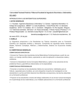  
Universidad Nacional Federico Villarreal Facultad de Ingeniería Electrónica e Informática 
SÍLABO 
INTRODUCCION A LAS MATEMATICAS SUPERIORES 
I. DATOS GENERALES 
1.1. Facultad : Ingeniería Electrónica e Informática 1.2. Carrera : Ingeniería Informática 1.3. 
Código de la asignatura : 3B0027 1.4. Ciclo Académico : I Ciclo­Primer Año 1.5. Semestre 
Académico : 2015­I 1.6. Créditos : 03 1.7. Condición : Obligatorio 1.8. Pre requisito : Ninguno 
1.9. Total horas semestre : 68 horas 1.10. Horas semanales : 4 Horas Teoría 2 Practica 2 1.11. 
Profesor Responsable : Lic. Demetrio Ccesa Rayme 1.12. E­mail : ccesa007@hotmail.com 
demetrioccesa@gmail.com 1.13. Fecha de inicio/termino : 30 
de marzo 2015 ­ 24 de julio 
II. SUMILLA 
La Asignatura proporciona a los Estudiantes los Tópicos necesarios para su Formación                       
Científica con capacidad analítica y deductiva. Comprende los siguientes temas: Números                     
Reales, Números Complejos, Matrices y Determinantes; Sistema de Ecuaciones lineales,                   
Series. 
III. COMPETENCIAS GENERALES 
COMPETENCIAS ESPECÍFICAS 
• Conocer los Tópicos más importantes de las Matemáticas Contemporáneas a partir de una 
visión y un manejo científico básico, apreciando su valor de aplicación a situaciones reales y 
cotidianas. 
• Conocer la interpretación de los Conceptos Matemáticos y aplicar a las soluciones de los 
problemas físicos y geométricos relacionados con la especialidad. 
COMPETENCIAS PROFESIONALES 
• Fomentar e incentivar en los estudiantes hábitos de razonamiento, habilidades para el 
Cálculo, capacidad para el análisis, así como despertar el espíritu de investigación en los 
estudiantes lo cual les permitirá relacionar las diferentes concepciones y las teorías adquiridas 
en su formación profesional. 
• Propiciar en los estudiantes a través del trabajo colaborativo el uso de las nuevas tecnologías 
en el aprendizaje de las matemáticas y sus múltiples aplicaciones en su formación profesional 
1 
 
 